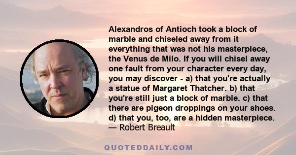 Alexandros of Antioch took a block of marble and chiseled away from it everything that was not his masterpiece, the Venus de Milo. If you will chisel away one fault from your character every day, you may discover - a)