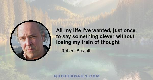 All my life I've wanted, just once, to say something clever without losing my train of thought