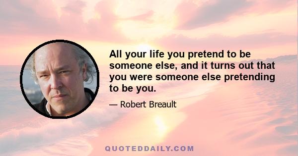 All your life you pretend to be someone else, and it turns out that you were someone else pretending to be you.