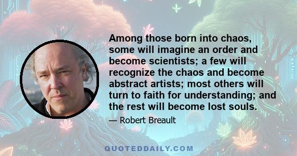 Among those born into chaos, some will imagine an order and become scientists; a few will recognize the chaos and become abstract artists; most others will turn to faith for understanding; and the rest will become lost