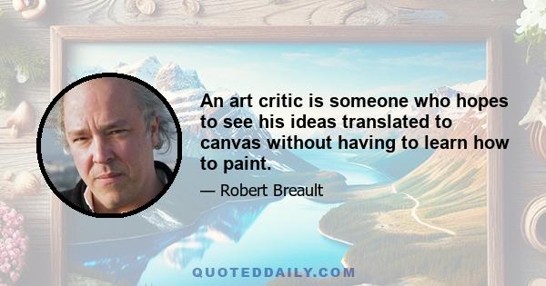 An art critic is someone who hopes to see his ideas translated to canvas without having to learn how to paint.