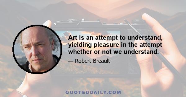 Art is an attempt to understand, yielding pleasure in the attempt whether or not we understand.