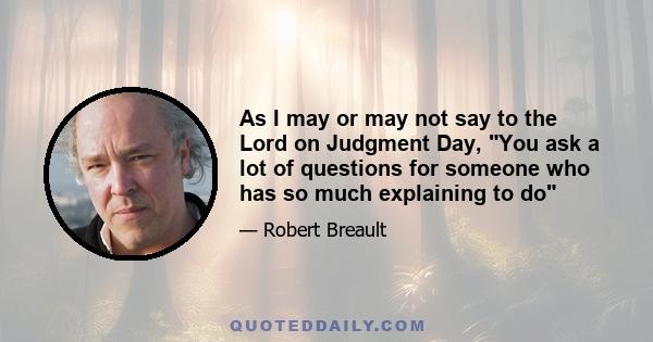 As I may or may not say to the Lord on Judgment Day, You ask a lot of questions for someone who has so much explaining to do