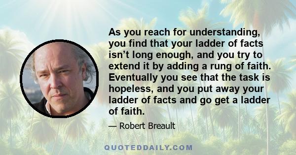 As you reach for understanding, you find that your ladder of facts isn’t long enough, and you try to extend it by adding a rung of faith. Eventually you see that the task is hopeless, and you put away your ladder of