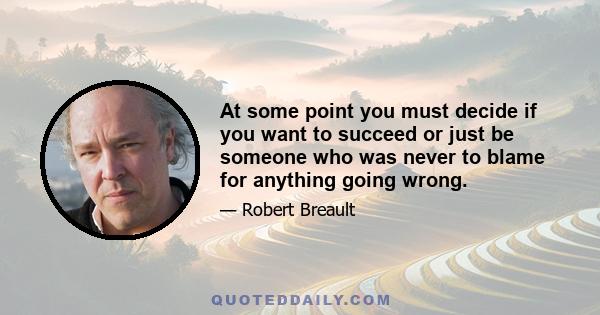 At some point you must decide if you want to succeed or just be someone who was never to blame for anything going wrong.