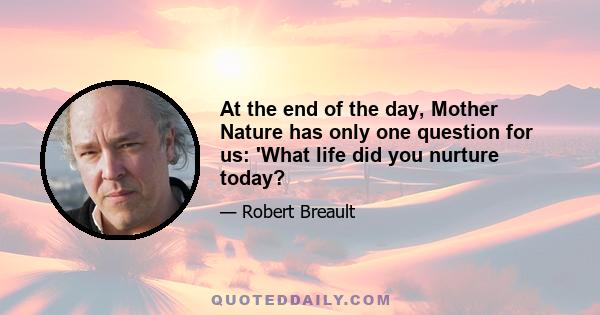 At the end of the day, Mother Nature has only one question for us: 'What life did you nurture today?