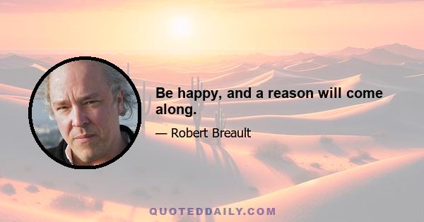 Be happy, and a reason will come along.