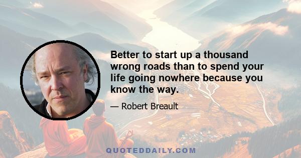 Better to start up a thousand wrong roads than to spend your life going nowhere because you know the way.