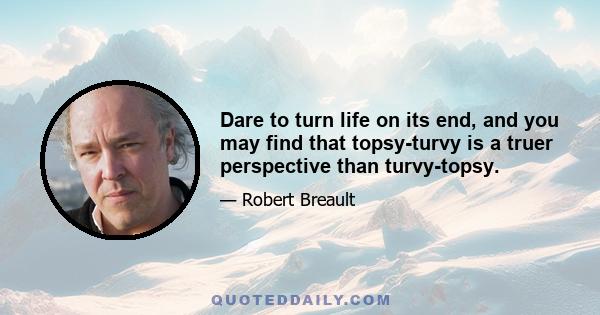 Dare to turn life on its end, and you may find that topsy-turvy is a truer perspective than turvy-topsy.