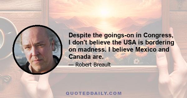 Despite the goings-on in Congress, I don't believe the USA is bordering on madness. I believe Mexico and Canada are.