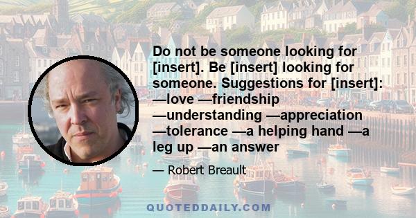 Do not be someone looking for [insert]. Be [insert] looking for someone. Suggestions for [insert]: —love —friendship —understanding —appreciation —tolerance —a helping hand —a leg up —an answer