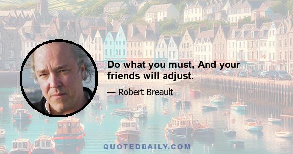 Do what you must, And your friends will adjust.