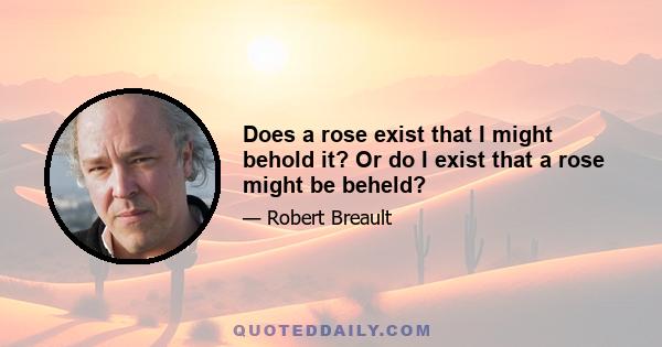 Does a rose exist that I might behold it? Or do I exist that a rose might be beheld?