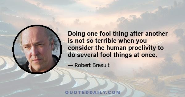 Doing one fool thing after another is not so terrible when you consider the human proclivity to do several fool things at once.