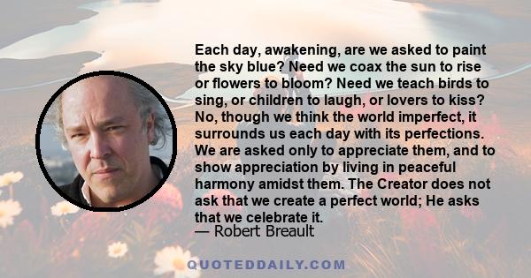 Each day, awakening, are we asked to paint the sky blue? Need we coax the sun to rise or flowers to bloom? Need we teach birds to sing, or children to laugh, or lovers to kiss? No, though we think the world imperfect,