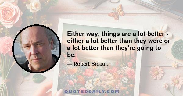 Either way, things are a lot better - either a lot better than they were or a lot better than they're going to be.