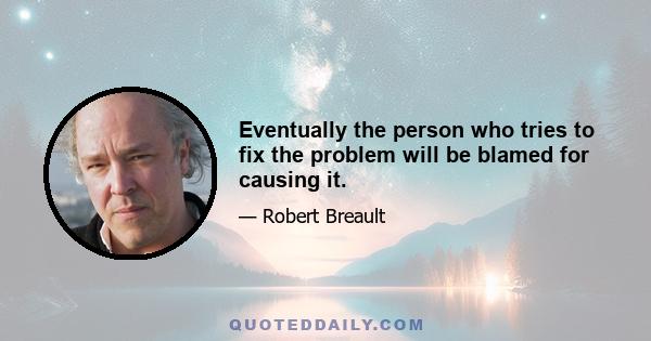 Eventually the person who tries to fix the problem will be blamed for causing it.