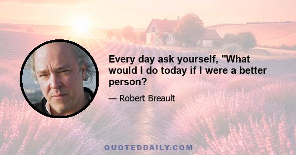 Every day ask yourself, What would I do today if I were a better person?