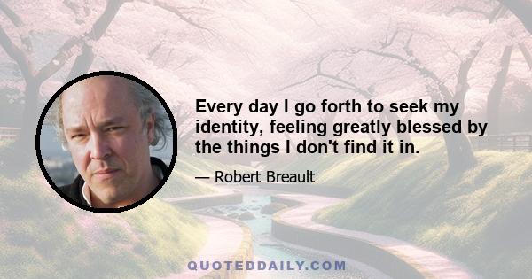 Every day I go forth to seek my identity, feeling greatly blessed by the things I don't find it in.