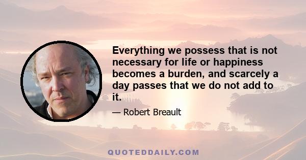 Everything we possess that is not necessary for life or happiness becomes a burden, and scarcely a day passes that we do not add to it.