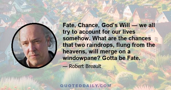 Fate, Chance, God’s Will — we all try to account for our lives somehow. What are the chances that two raindrops, flung from the heavens, will merge on a windowpane? Gotta be Fate.