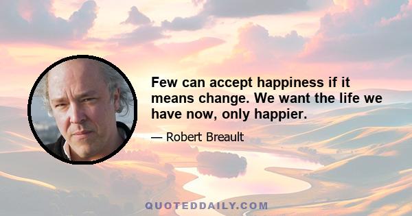 Few can accept happiness if it means change. We want the life we have now, only happier.