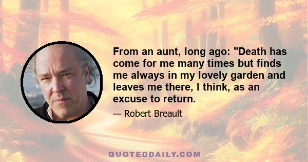 From an aunt, long ago: Death has come for me many times but finds me always in my lovely garden and leaves me there, I think, as an excuse to return.