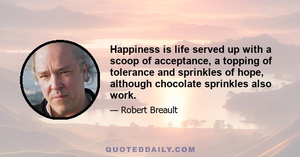 Happiness is life served up with a scoop of acceptance, a topping of tolerance and sprinkles of hope, although chocolate sprinkles also work.