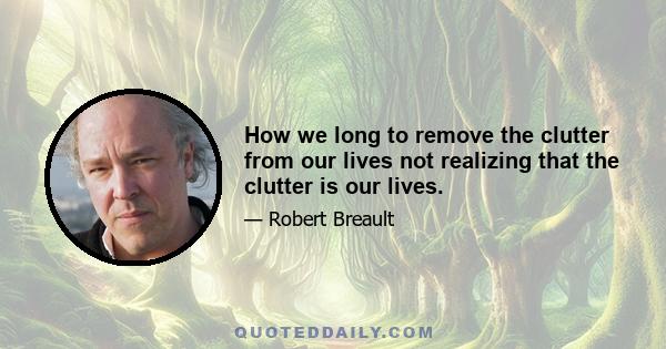 How we long to remove the clutter from our lives not realizing that the clutter is our lives.