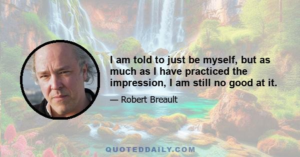 I am told to just be myself, but as much as I have practiced the impression, I am still no good at it.