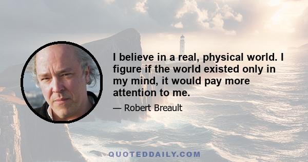 I believe in a real, physical world. I figure if the world existed only in my mind, it would pay more attention to me.