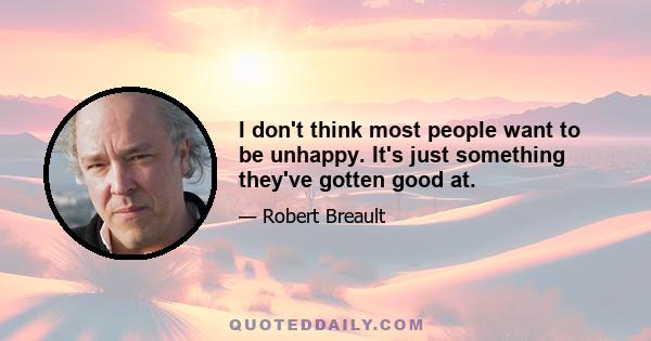 I don't think most people want to be unhappy. It's just something they've gotten good at.