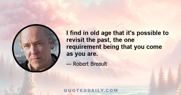 I find in old age that it's possible to revisit the past, the one requirement being that you come as you are.