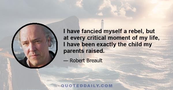 I have fancied myself a rebel, but at every critical moment of my life, I have been exactly the child my parents raised.