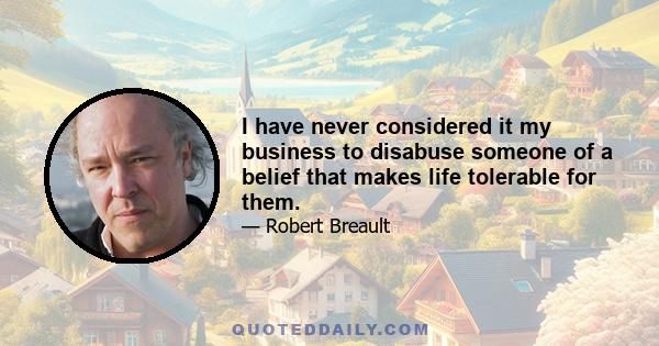 I have never considered it my business to disabuse someone of a belief that makes life tolerable for them.