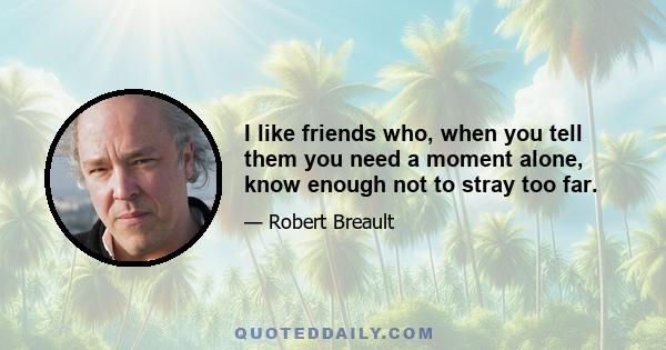 I like friends who, when you tell them you need a moment alone, know enough not to stray too far.