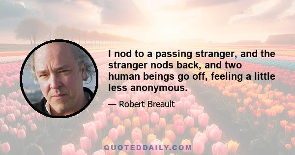 I nod to a passing stranger, and the stranger nods back, and two human beings go off, feeling a little less anonymous.