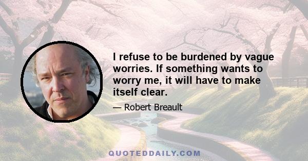 I refuse to be burdened by vague worries. If something wants to worry me, it will have to make itself clear.