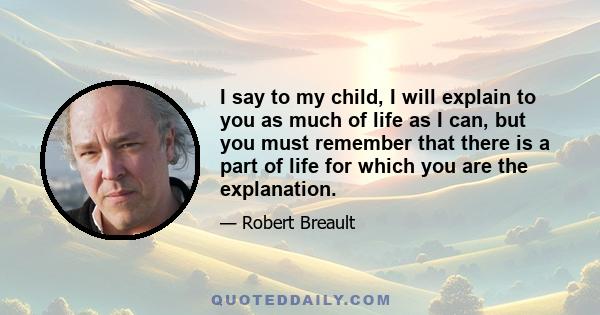 I say to my child, I will explain to you as much of life as I can, but you must remember that there is a part of life for which you are the explanation.