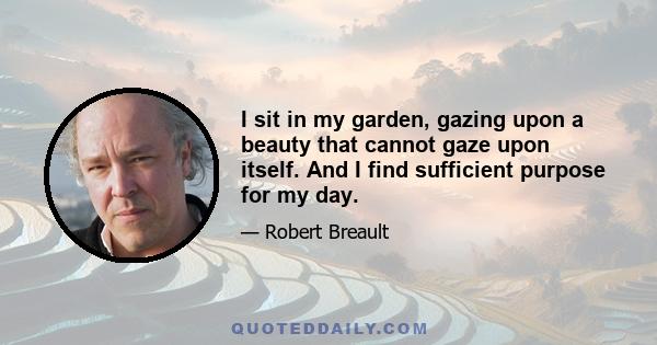 I sit in my garden, gazing upon a beauty that cannot gaze upon itself. And I find sufficient purpose for my day.