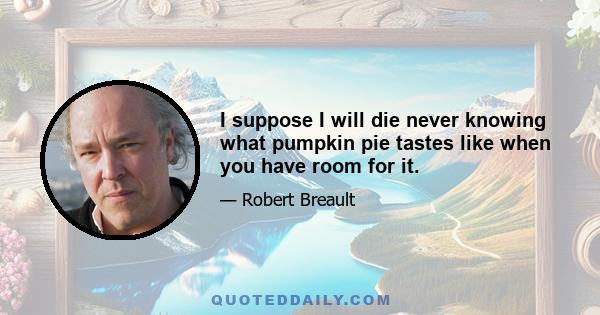 I suppose I will die never knowing what pumpkin pie tastes like when you have room for it.