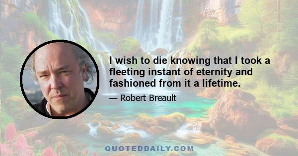 I wish to die knowing that I took a fleeting instant of eternity and fashioned from it a lifetime.