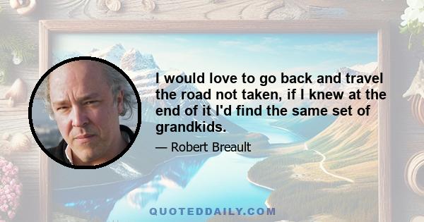 I would love to go back and travel the road not taken, if I knew at the end of it I'd find the same set of grandkids.