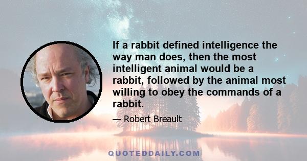 If a rabbit defined intelligence the way man does, then the most intelligent animal would be a rabbit, followed by the animal most willing to obey the commands of a rabbit.