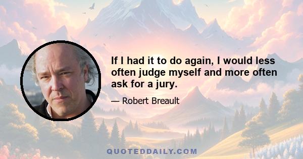 If I had it to do again, I would less often judge myself and more often ask for a jury.