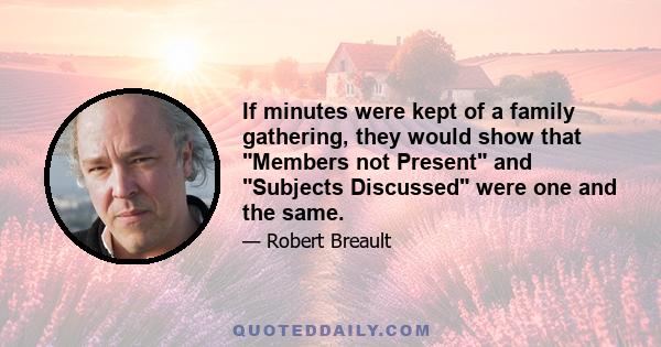 If minutes were kept of a family gathering, they would show that Members not Present and Subjects Discussed were one and the same.