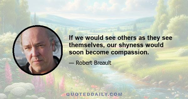 If we would see others as they see themselves, our shyness would soon become compassion.