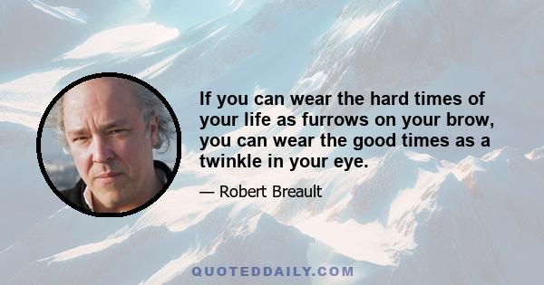 If you can wear the hard times of your life as furrows on your brow, you can wear the good times as a twinkle in your eye.