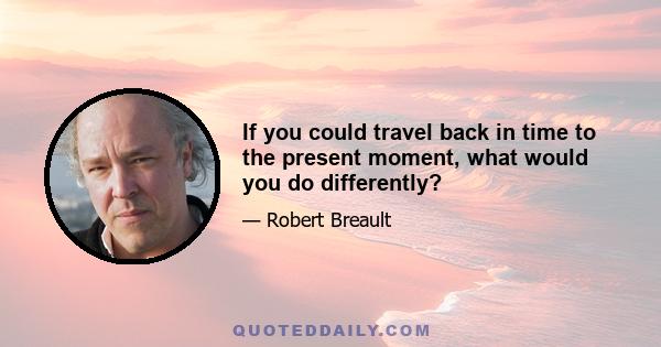 If you could travel back in time to the present moment, what would you do differently?