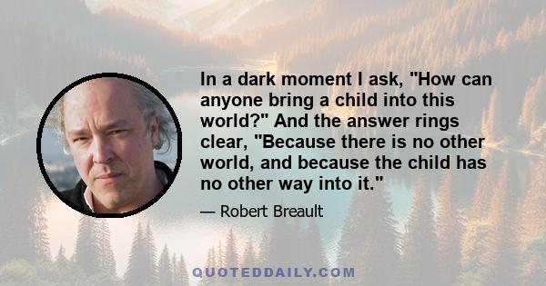 In a dark moment I ask, How can anyone bring a child into this world? And the answer rings clear, Because there is no other world, and because the child has no other way into it.